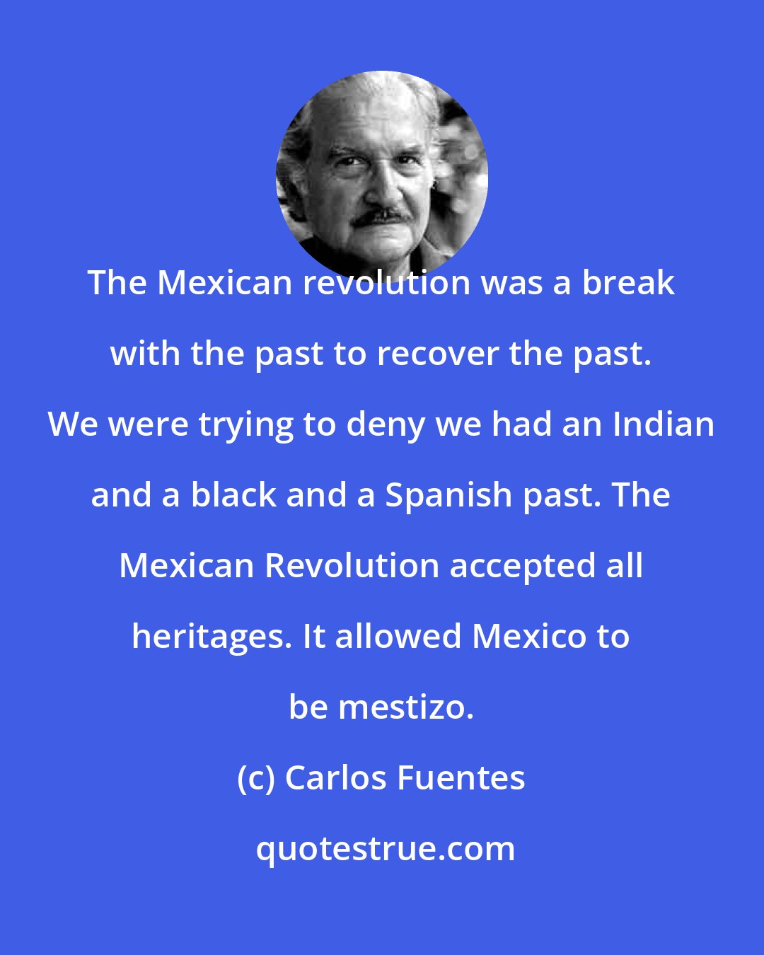 Carlos Fuentes: The Mexican revolution was a break with the past to recover the past. We were trying to deny we had an Indian and a black and a Spanish past. The Mexican Revolution accepted all heritages. It allowed Mexico to be mestizo.