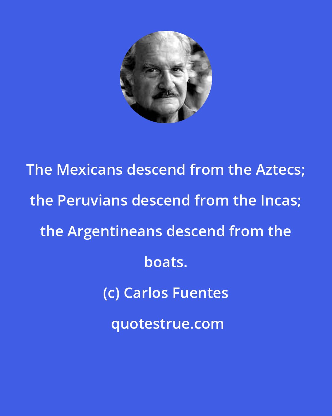 Carlos Fuentes: The Mexicans descend from the Aztecs; the Peruvians descend from the Incas; the Argentineans descend from the boats.
