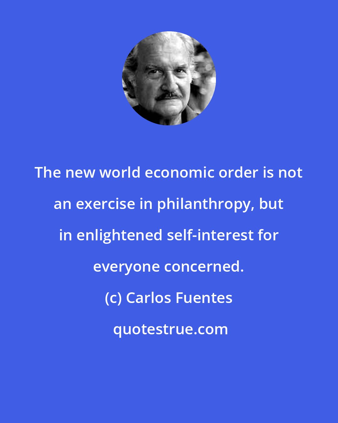 Carlos Fuentes: The new world economic order is not an exercise in philanthropy, but in enlightened self-interest for everyone concerned.