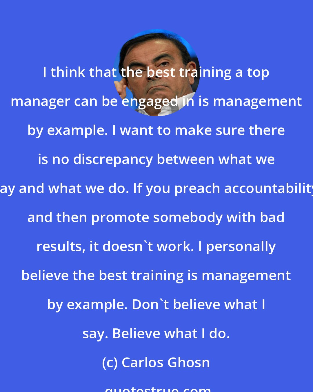 Carlos Ghosn: I think that the best training a top manager can be engaged in is management by example. I want to make sure there is no discrepancy between what we say and what we do. If you preach accountability and then promote somebody with bad results, it doesn't work. I personally believe the best training is management by example. Don't believe what I say. Believe what I do.