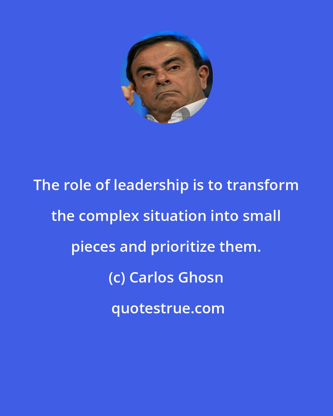 Carlos Ghosn: The role of leadership is to transform the complex situation into small pieces and prioritize them.