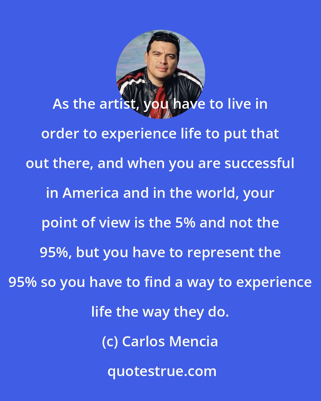Carlos Mencia: As the artist, you have to live in order to experience life to put that out there, and when you are successful in America and in the world, your point of view is the 5% and not the 95%, but you have to represent the 95% so you have to find a way to experience life the way they do.