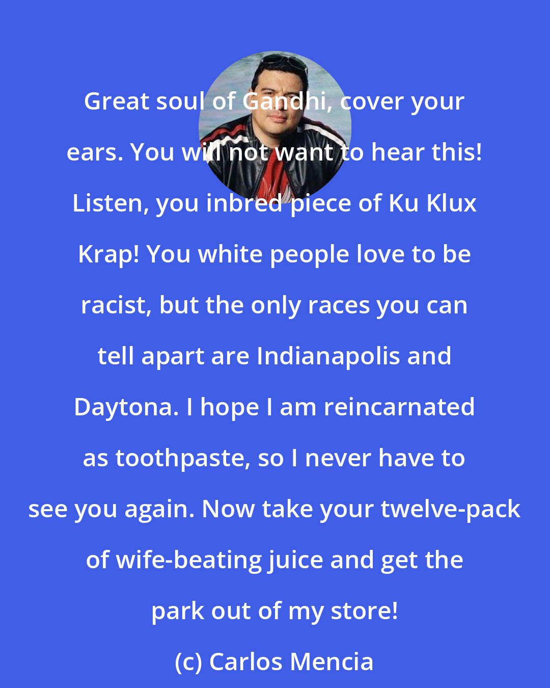 Carlos Mencia: Great soul of Gandhi, cover your ears. You will not want to hear this! Listen, you inbred piece of Ku Klux Krap! You white people love to be racist, but the only races you can tell apart are Indianapolis and Daytona. I hope I am reincarnated as toothpaste, so I never have to see you again. Now take your twelve-pack of wife-beating juice and get the park out of my store!