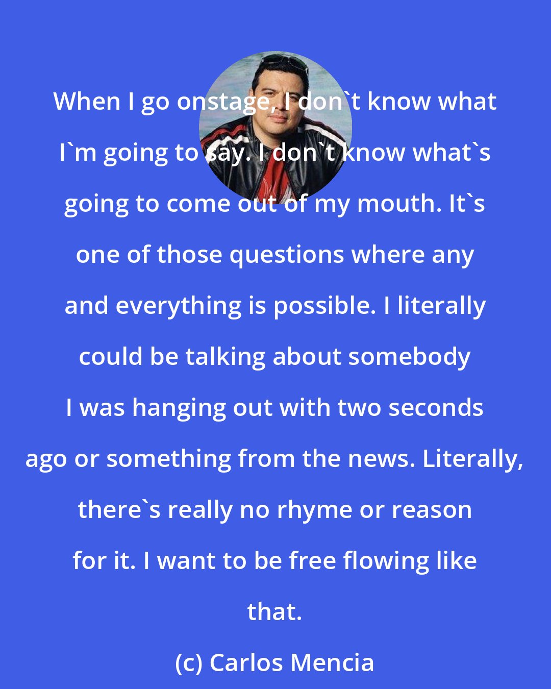 Carlos Mencia: When I go onstage, I don't know what I'm going to say. I don't know what's going to come out of my mouth. It's one of those questions where any and everything is possible. I literally could be talking about somebody I was hanging out with two seconds ago or something from the news. Literally, there's really no rhyme or reason for it. I want to be free flowing like that.