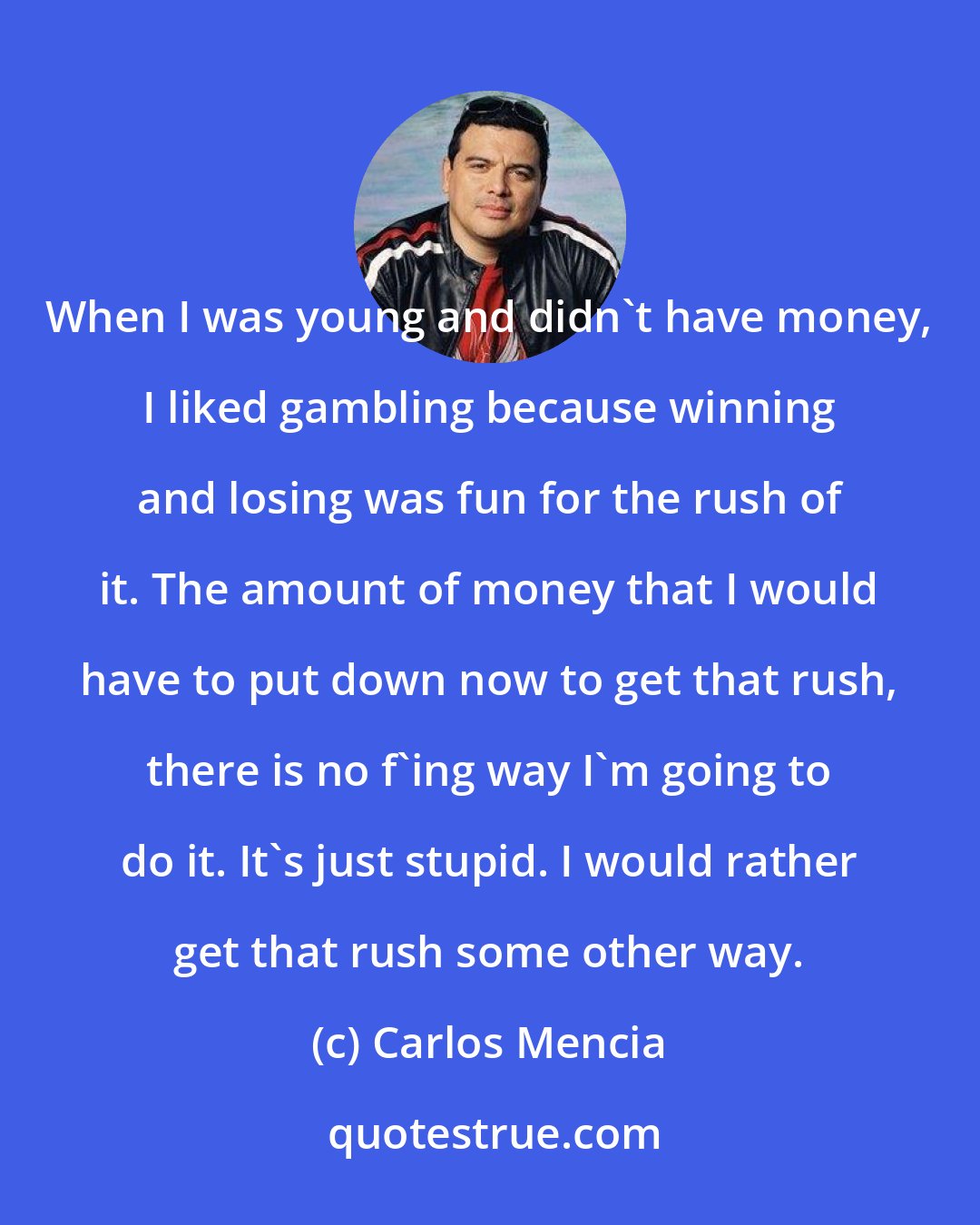 Carlos Mencia: When I was young and didn't have money, I liked gambling because winning and losing was fun for the rush of it. The amount of money that I would have to put down now to get that rush, there is no f'ing way I'm going to do it. It's just stupid. I would rather get that rush some other way.