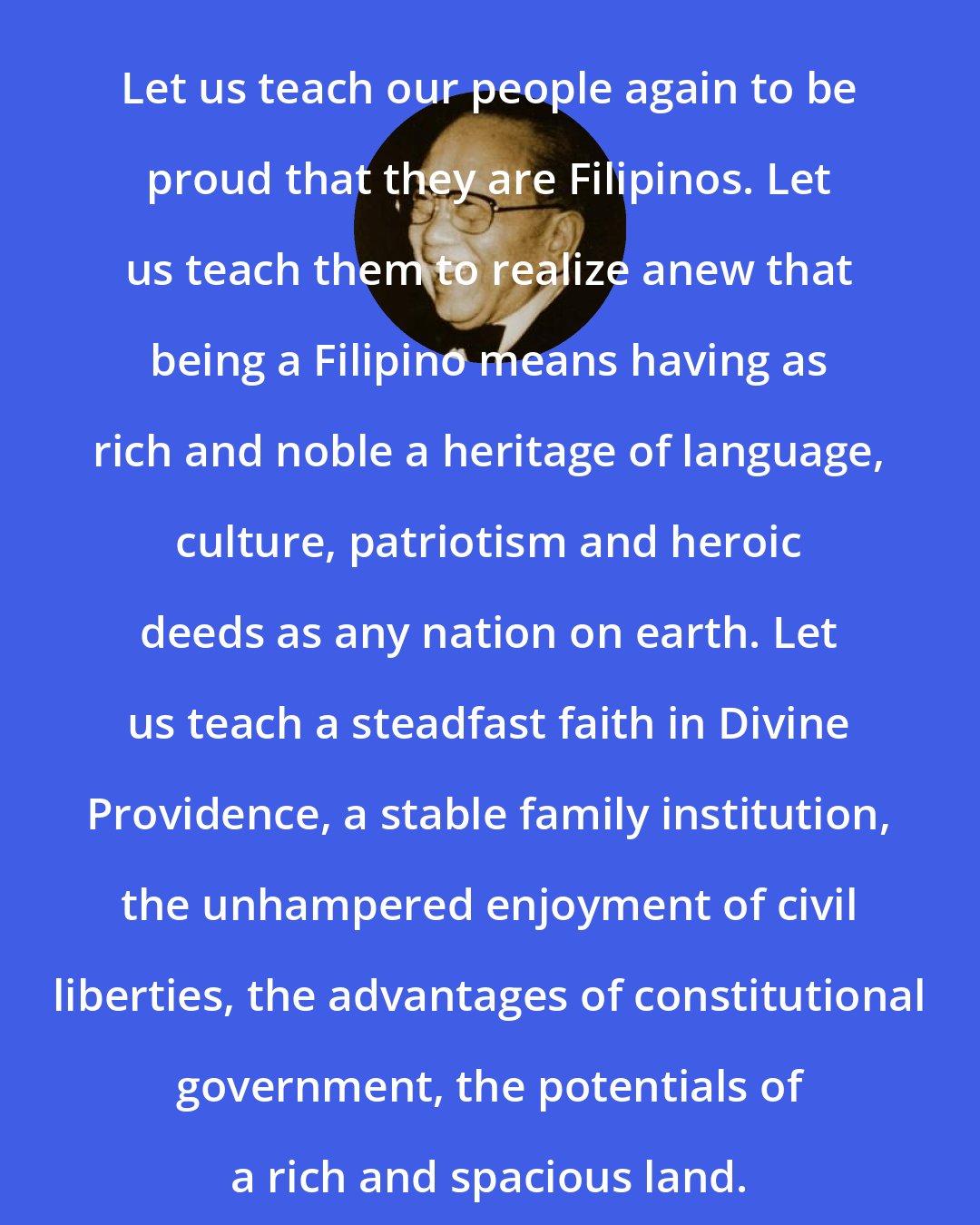 Carlos P. Romulo: Let us teach our people again to be proud that they are Filipinos. Let us teach them to realize anew that being a Filipino means having as rich and noble a heritage of language, culture, patriotism and heroic deeds as any nation on earth. Let us teach a steadfast faith in Divine Providence, a stable family institution, the unhampered enjoyment of civil liberties, the advantages of constitutional government, the potentials of a rich and spacious land.
