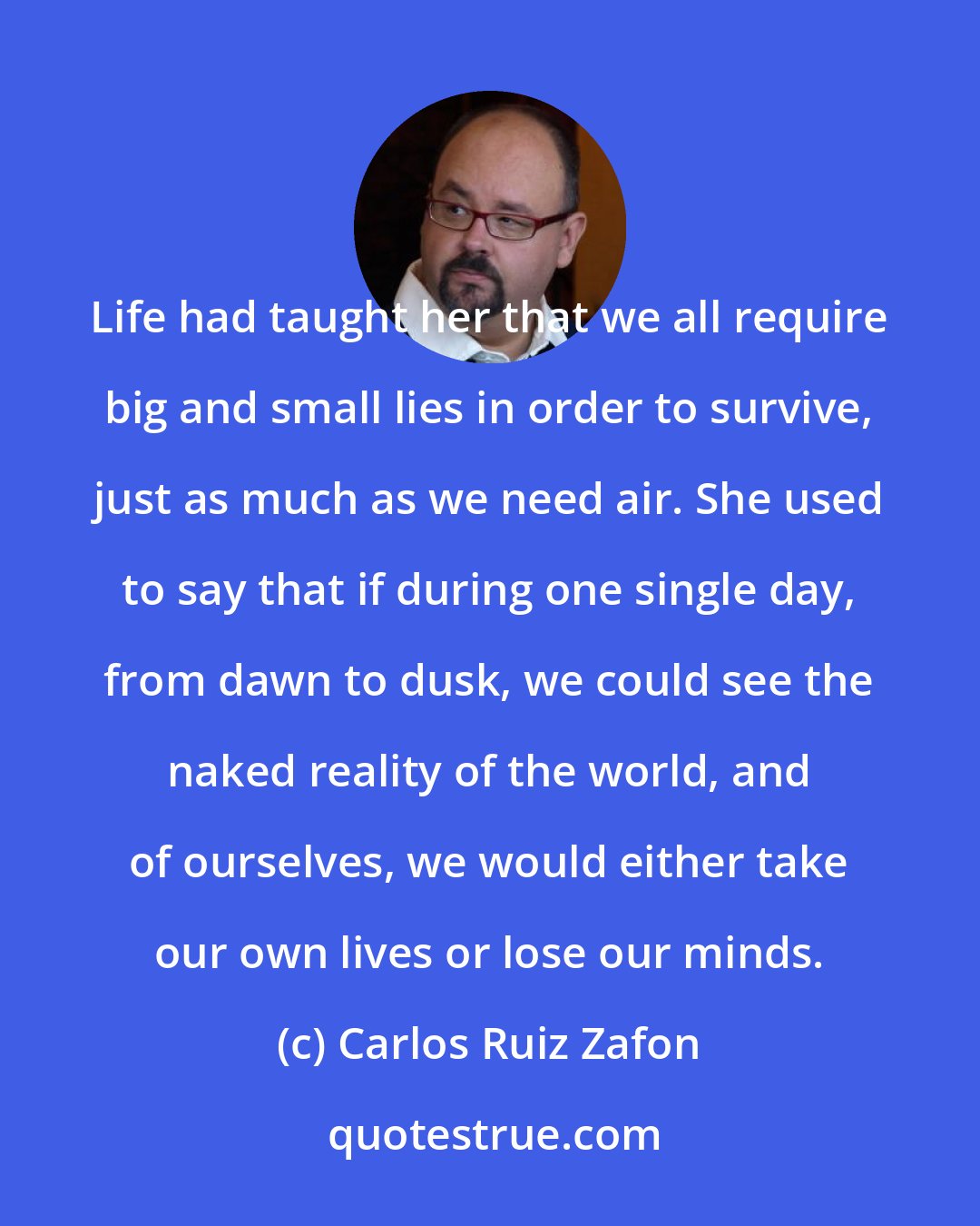 Carlos Ruiz Zafon: Life had taught her that we all require big and small lies in order to survive, just as much as we need air. She used to say that if during one single day, from dawn to dusk, we could see the naked reality of the world, and of ourselves, we would either take our own lives or lose our minds.