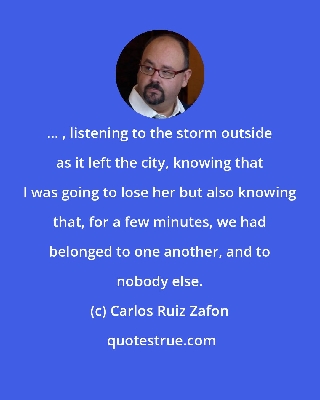 Carlos Ruiz Zafon: ... , listening to the storm outside as it left the city, knowing that I was going to lose her but also knowing that, for a few minutes, we had belonged to one another, and to nobody else.