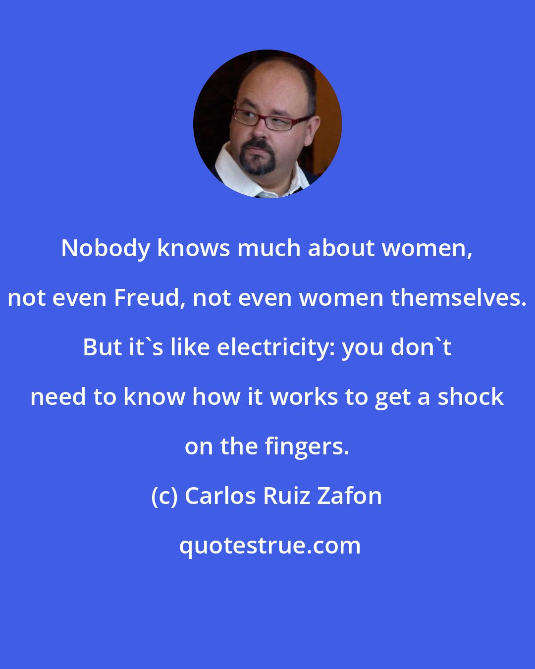 Carlos Ruiz Zafon: Nobody knows much about women, not even Freud, not even women themselves. But it's like electricity: you don't need to know how it works to get a shock on the fingers.