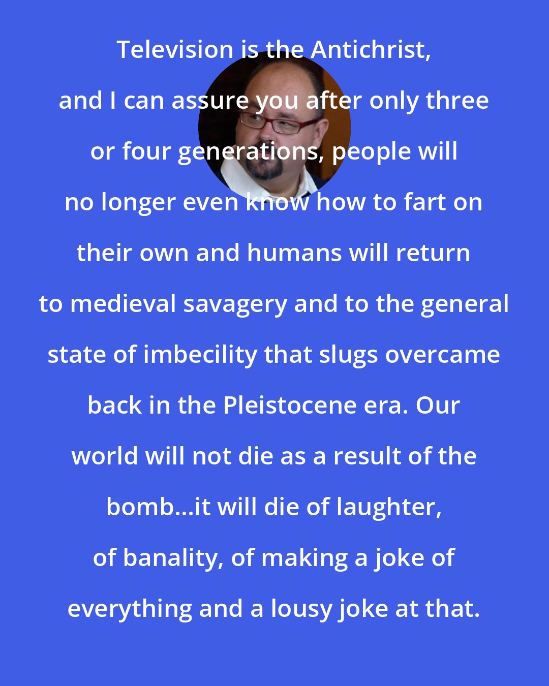 Carlos Ruiz Zafon: Television is the Antichrist, and I can assure you after only three or four generations, people will no longer even know how to fart on their own and humans will return to medieval savagery and to the general state of imbecility that slugs overcame back in the Pleistocene era. Our world will not die as a result of the bomb...it will die of laughter, of banality, of making a joke of everything and a lousy joke at that.