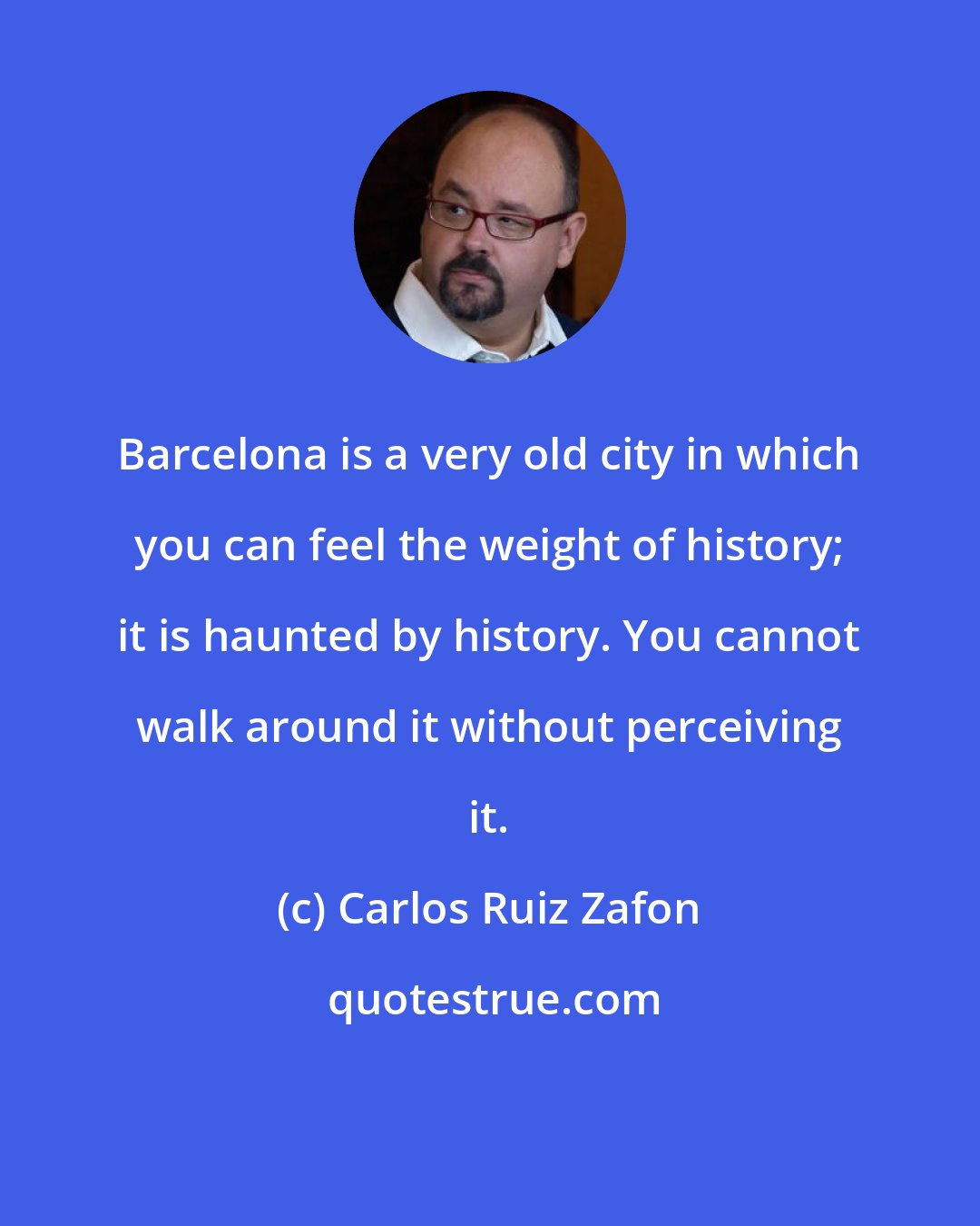 Carlos Ruiz Zafon: Barcelona is a very old city in which you can feel the weight of history; it is haunted by history. You cannot walk around it without perceiving it.