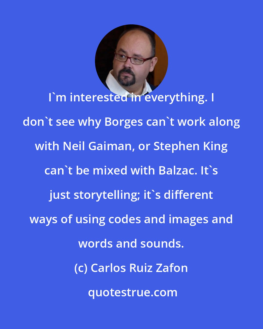 Carlos Ruiz Zafon: I'm interested in everything. I don't see why Borges can't work along with Neil Gaiman, or Stephen King can't be mixed with Balzac. It's just storytelling; it's different ways of using codes and images and words and sounds.