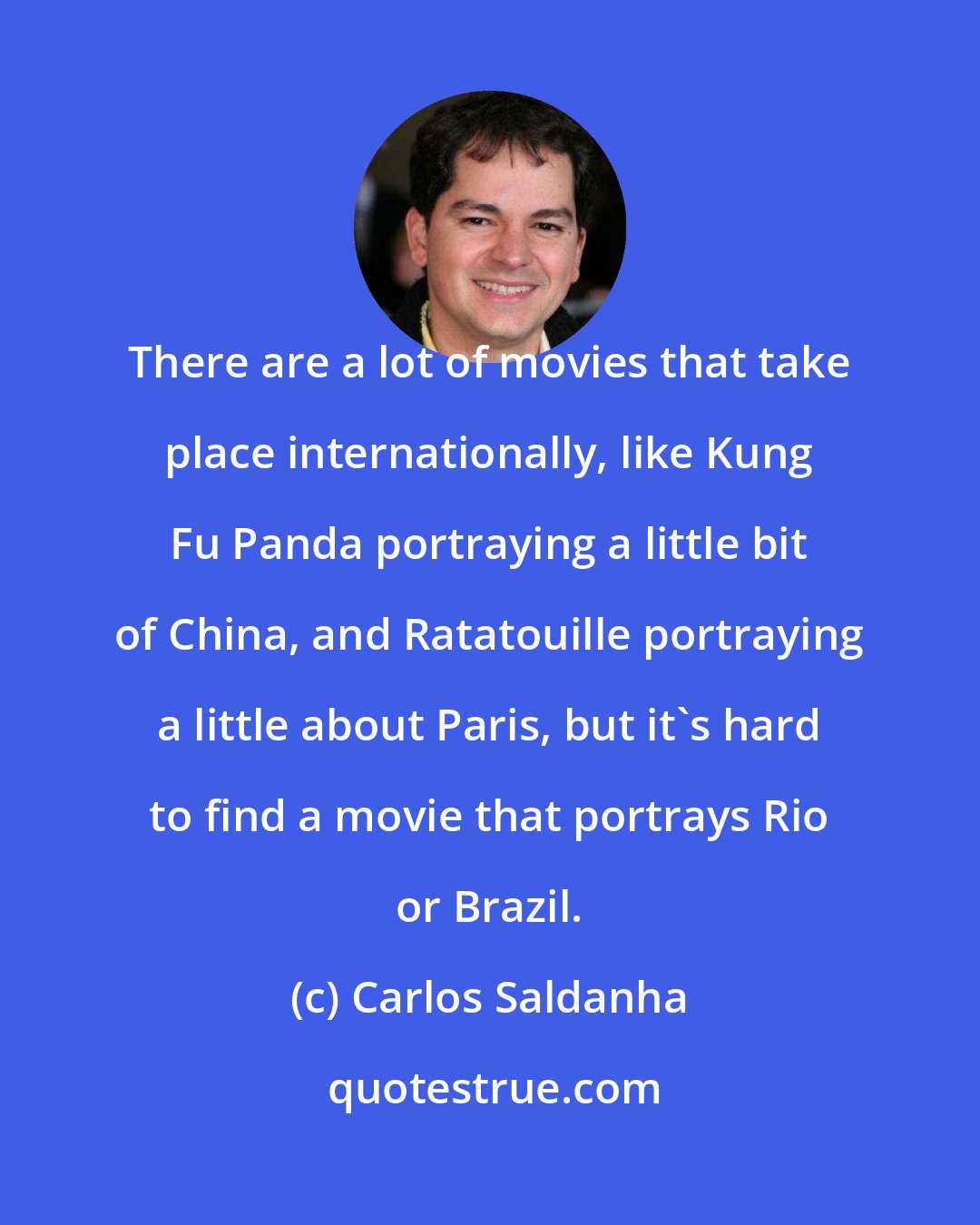 Carlos Saldanha: There are a lot of movies that take place internationally, like Kung Fu Panda portraying a little bit of China, and Ratatouille portraying a little about Paris, but it's hard to find a movie that portrays Rio or Brazil.