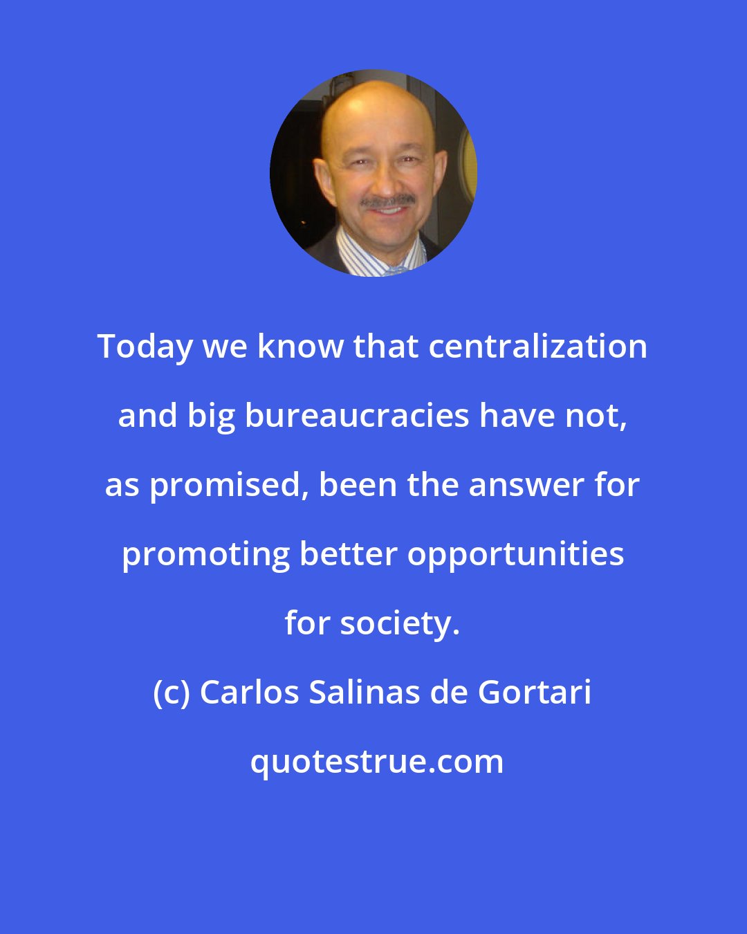 Carlos Salinas de Gortari: Today we know that centralization and big bureaucracies have not, as promised, been the answer for promoting better opportunities for society.