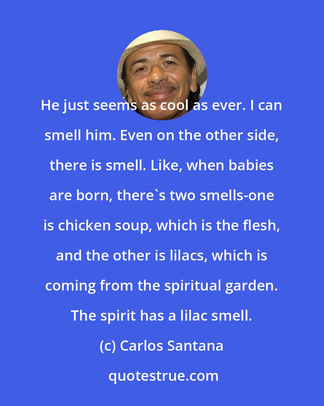 Carlos Santana: He just seems as cool as ever. I can smell him. Even on the other side, there is smell. Like, when babies are born, there's two smells-one is chicken soup, which is the flesh, and the other is lilacs, which is coming from the spiritual garden. The spirit has a lilac smell.