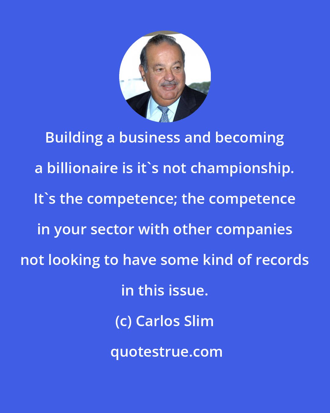 Carlos Slim: Building a business and becoming a billionaire is it's not championship. It's the competence; the competence in your sector with other companies not looking to have some kind of records in this issue.