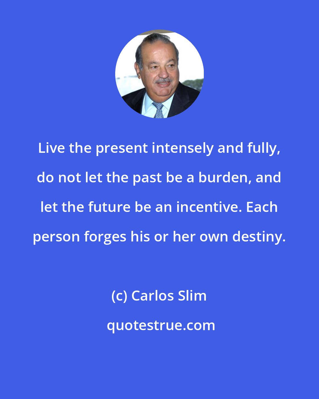 Carlos Slim: Live the present intensely and fully, do not let the past be a burden, and let the future be an incentive. Each person forges his or her own destiny.