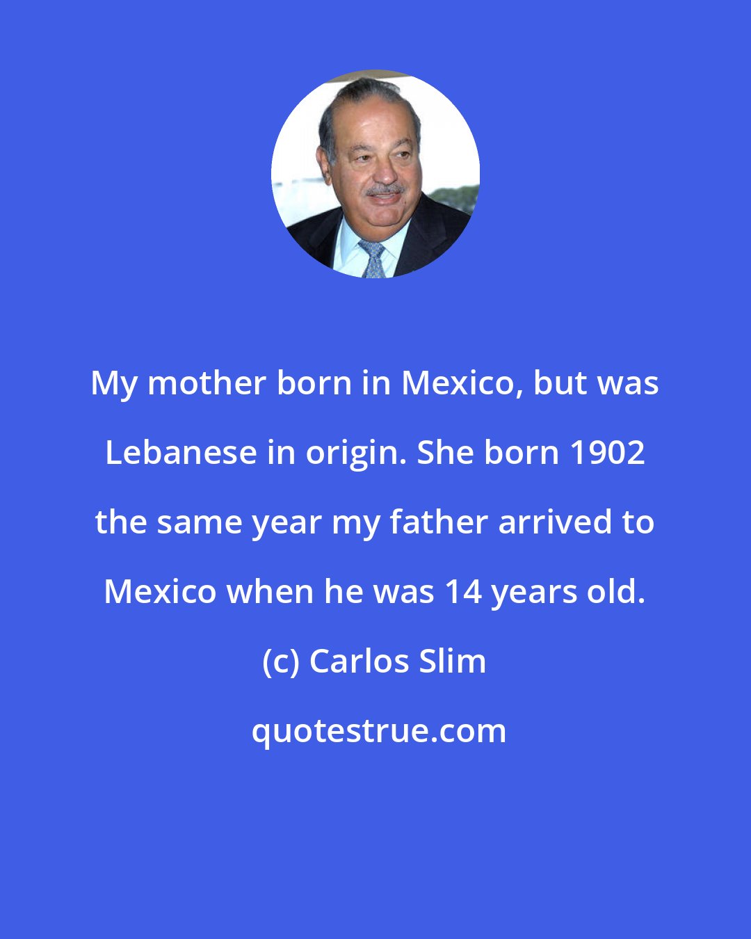 Carlos Slim: My mother born in Mexico, but was Lebanese in origin. She born 1902 the same year my father arrived to Mexico when he was 14 years old.