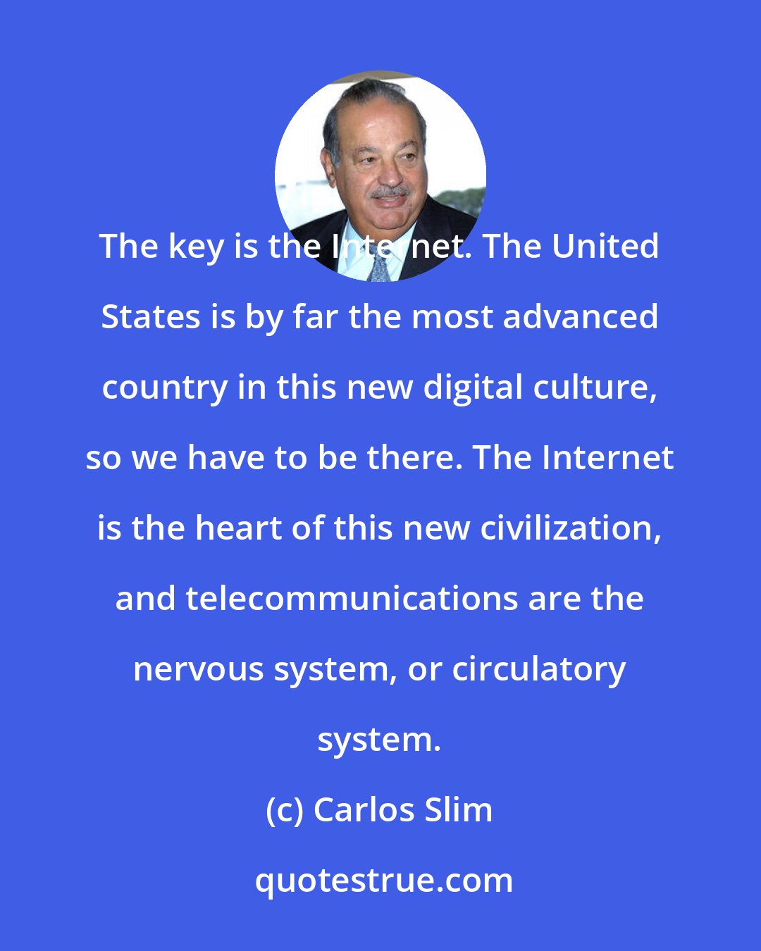 Carlos Slim: The key is the Internet. The United States is by far the most advanced country in this new digital culture, so we have to be there. The Internet is the heart of this new civilization, and telecommunications are the nervous system, or circulatory system.