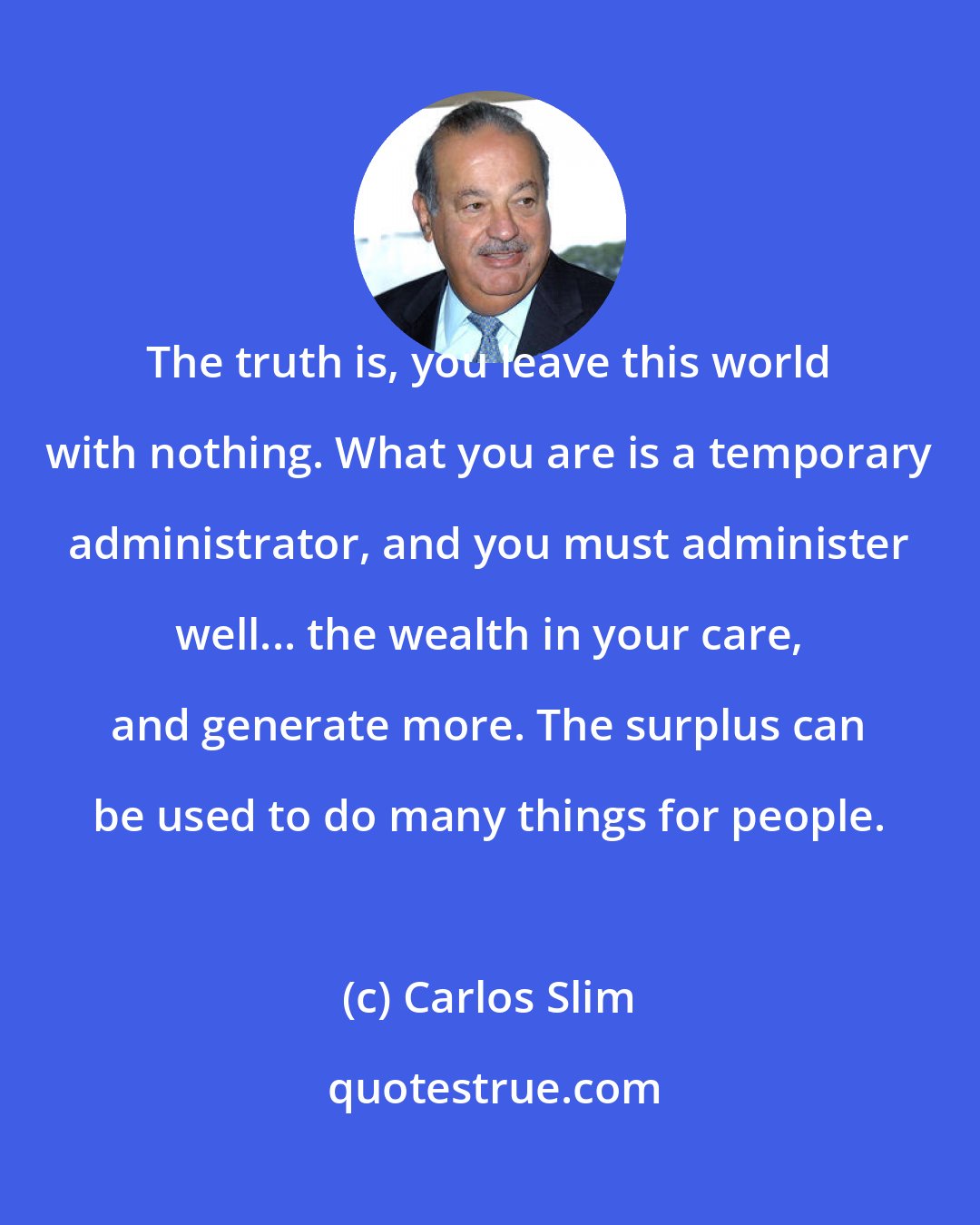 Carlos Slim: The truth is, you leave this world with nothing. What you are is a temporary administrator, and you must administer well... the wealth in your care, and generate more. The surplus can be used to do many things for people.