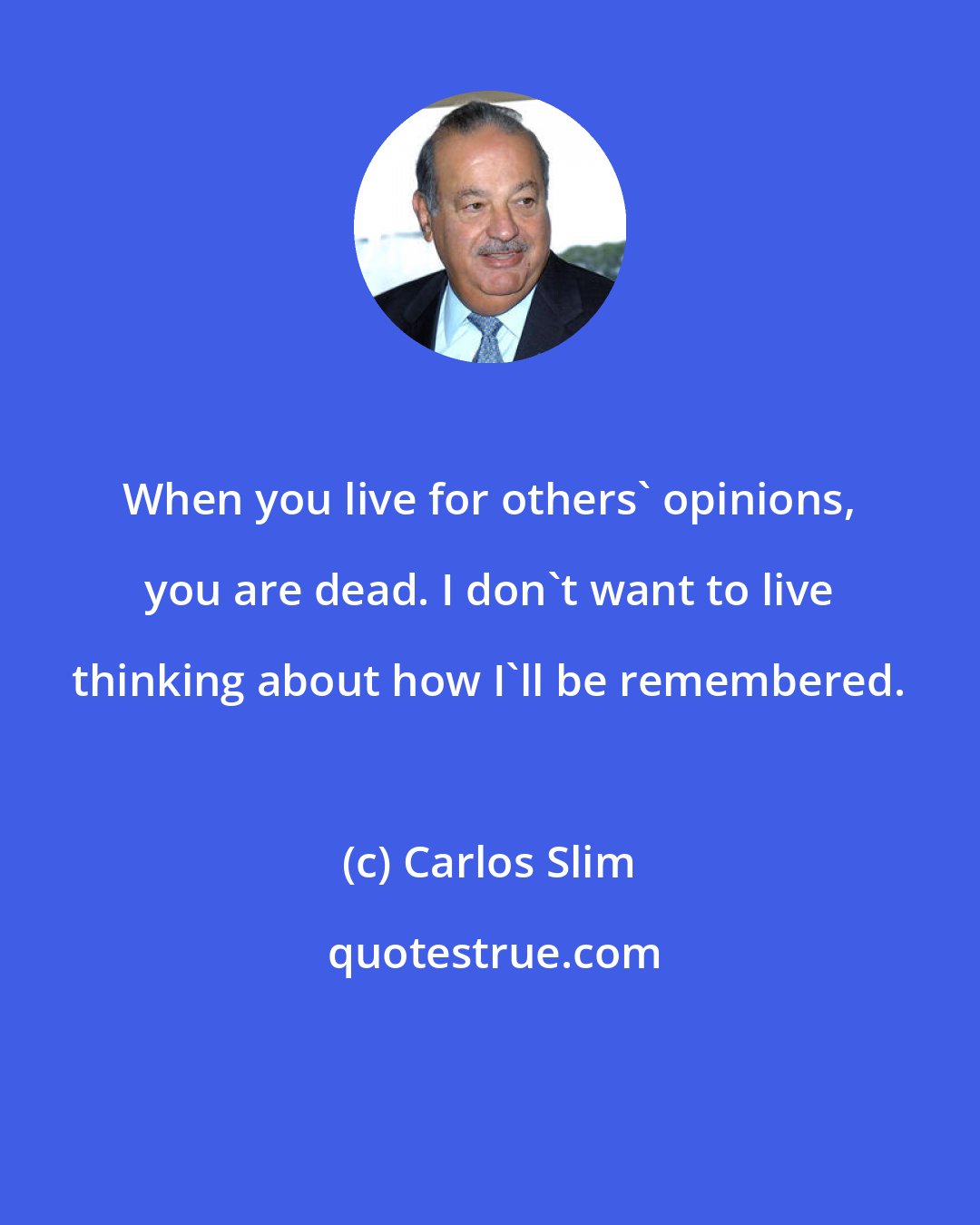 Carlos Slim: When you live for others' opinions, you are dead. I don't want to live thinking about how I'll be remembered.