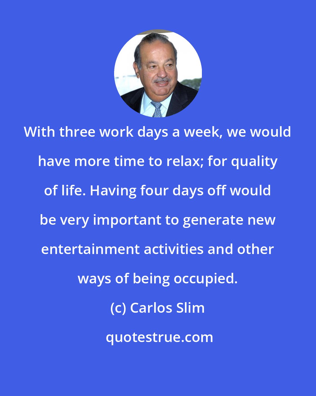 Carlos Slim: With three work days a week, we would have more time to relax; for quality of life. Having four days off would be very important to generate new entertainment activities and other ways of being occupied.