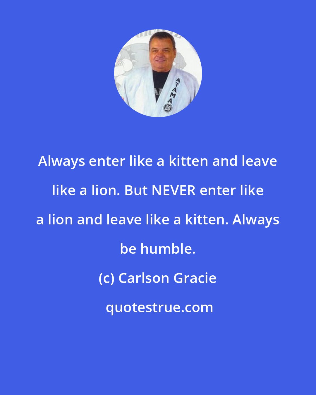Carlson Gracie: Always enter like a kitten and leave like a lion. But NEVER enter like a lion and leave like a kitten. Always be humble.
