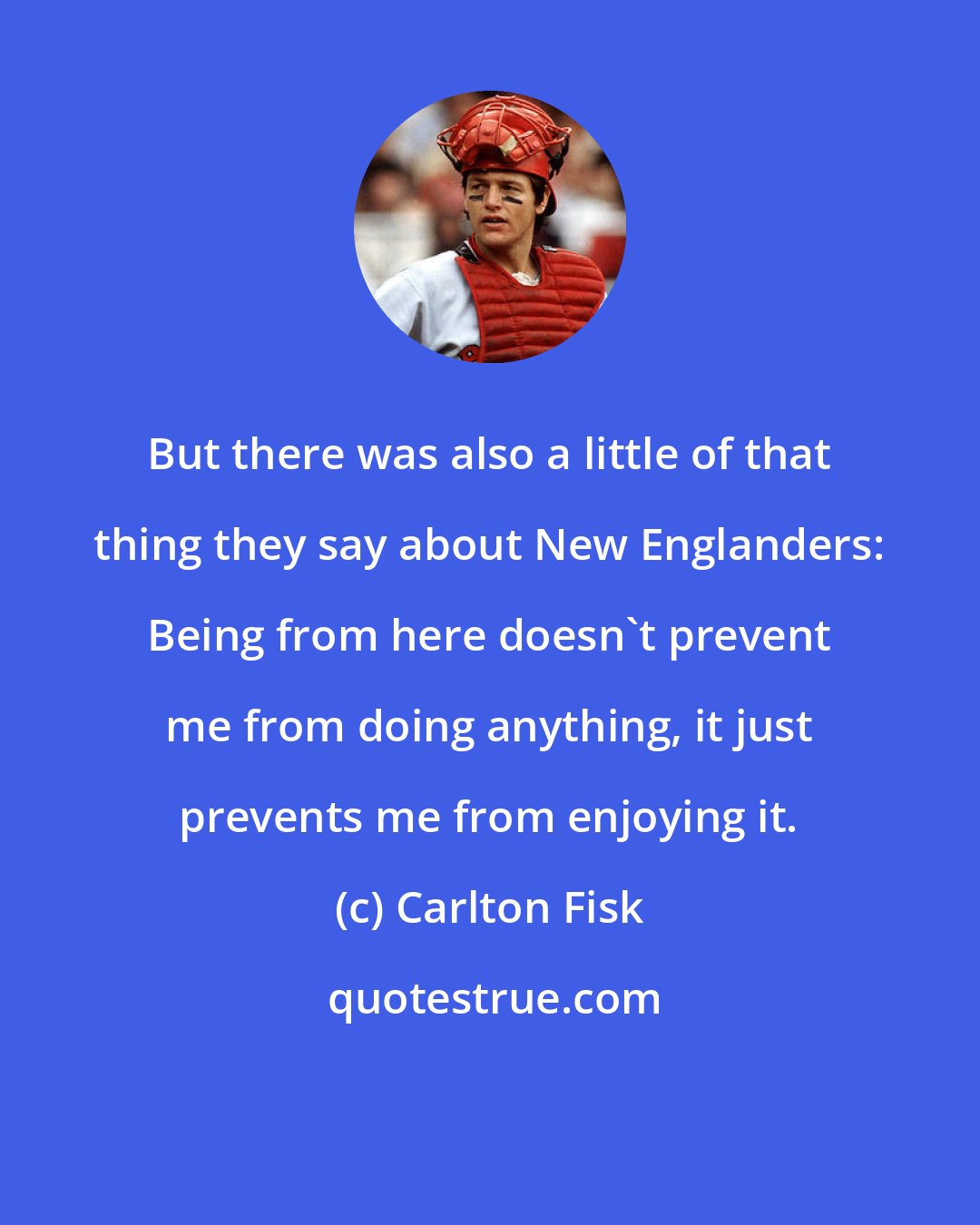 Carlton Fisk: But there was also a little of that thing they say about New Englanders: Being from here doesn't prevent me from doing anything, it just prevents me from enjoying it.