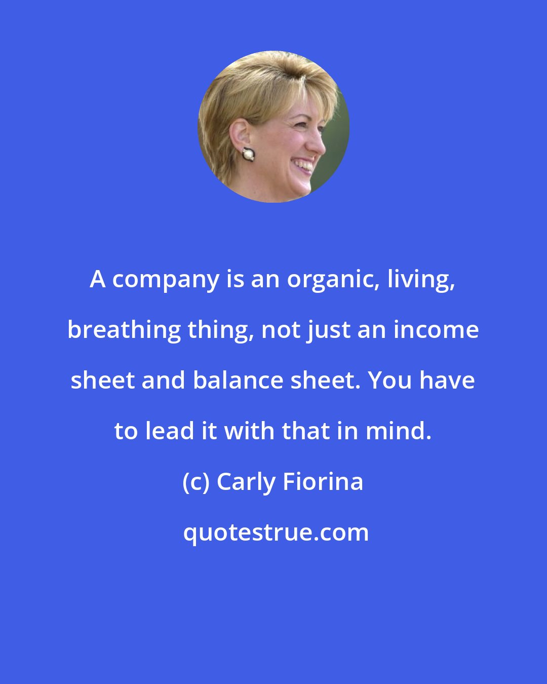 Carly Fiorina: A company is an organic, living, breathing thing, not just an income sheet and balance sheet. You have to lead it with that in mind.