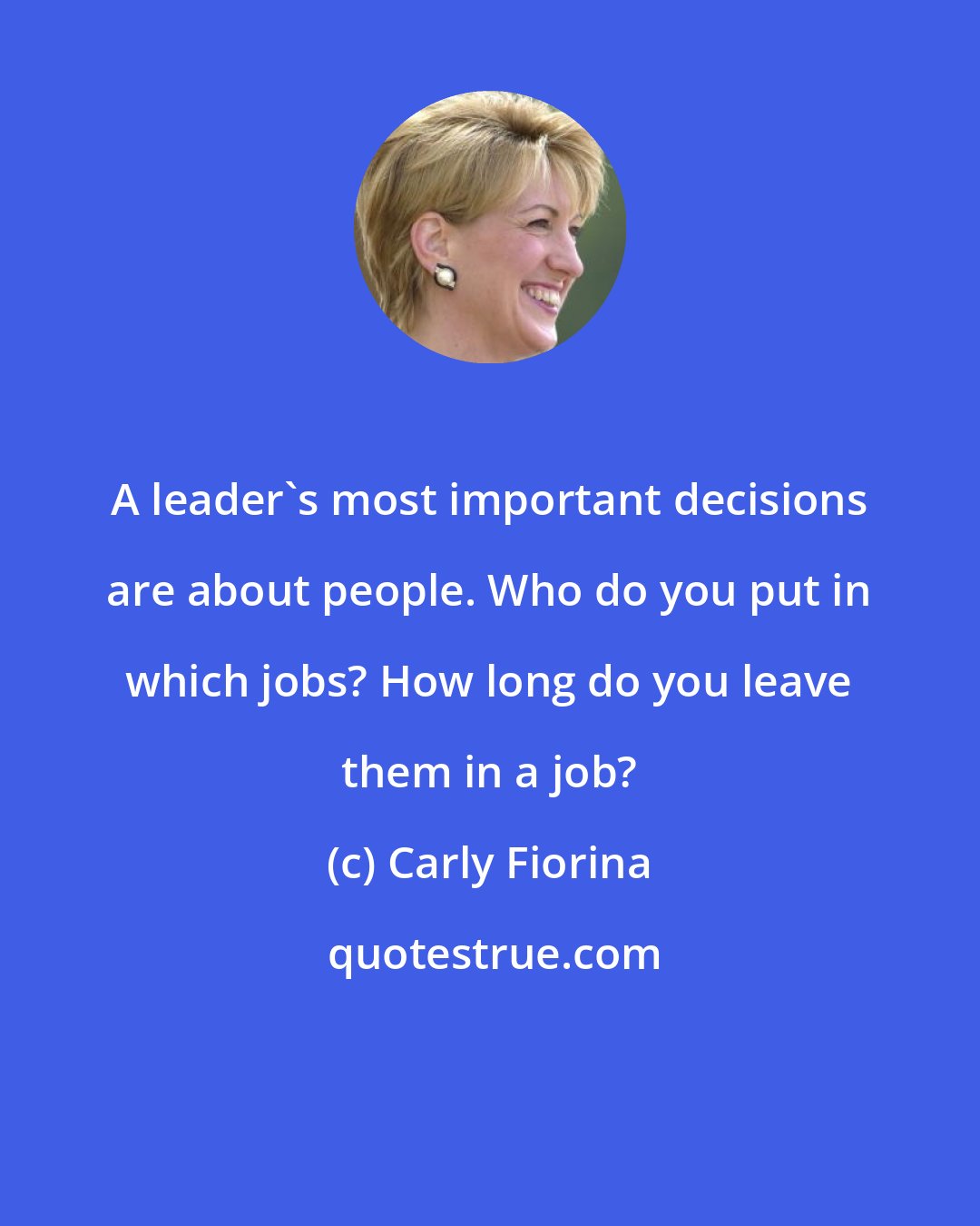 Carly Fiorina: A leader's most important decisions are about people. Who do you put in which jobs? How long do you leave them in a job?