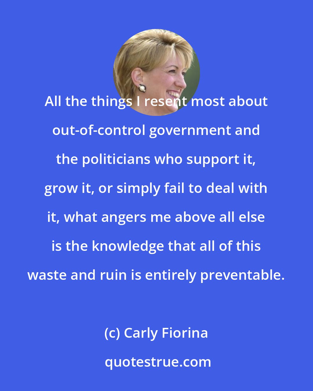 Carly Fiorina: All the things I resent most about out-of-control government and the politicians who support it, grow it, or simply fail to deal with it, what angers me above all else is the knowledge that all of this waste and ruin is entirely preventable.