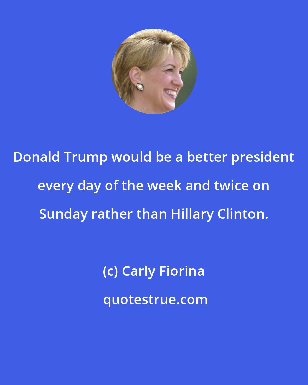 Carly Fiorina: Donald Trump would be a better president every day of the week and twice on Sunday rather than Hillary Clinton.