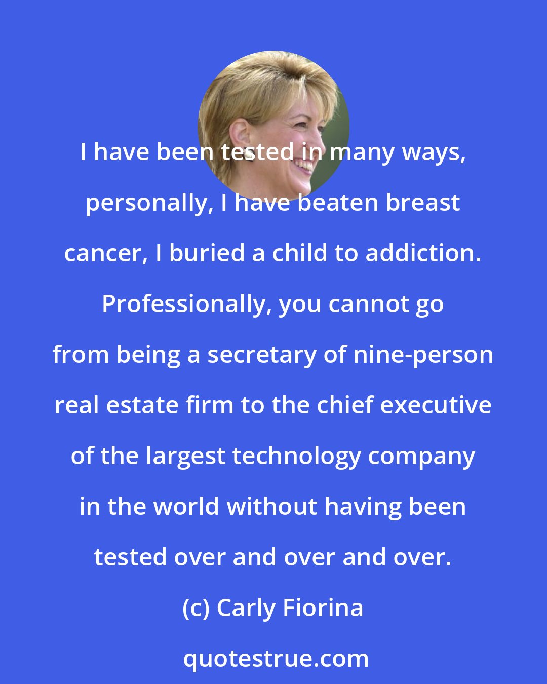 Carly Fiorina: I have been tested in many ways, personally, I have beaten breast cancer, I buried a child to addiction. Professionally, you cannot go from being a secretary of nine-person real estate firm to the chief executive of the largest technology company in the world without having been tested over and over and over.