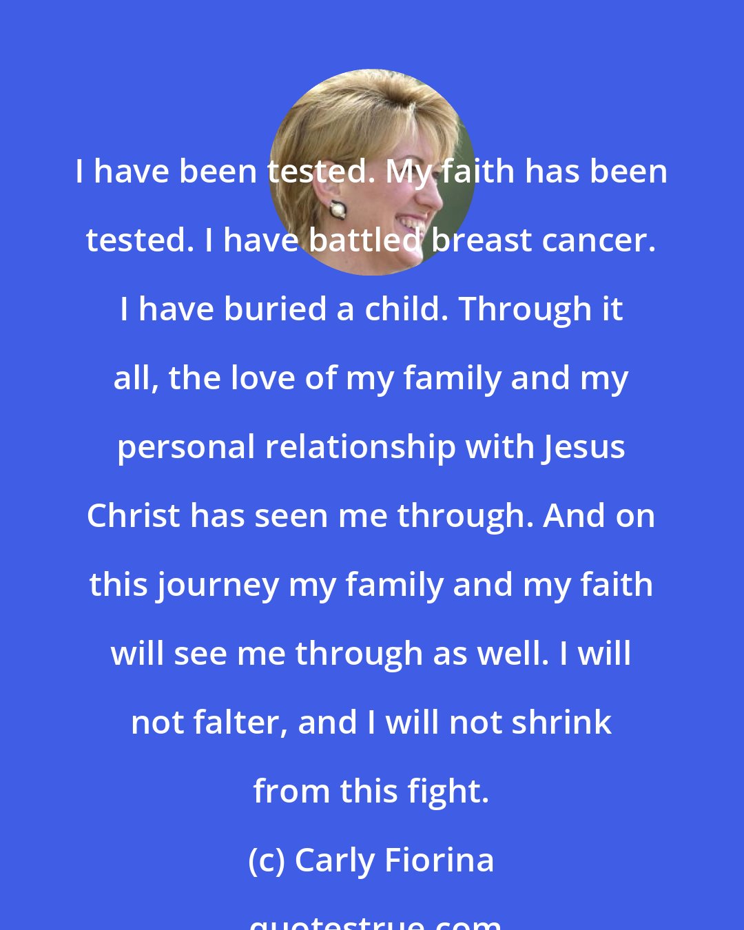 Carly Fiorina: I have been tested. My faith has been tested. I have battled breast cancer. I have buried a child. Through it all, the love of my family and my personal relationship with Jesus Christ has seen me through. And on this journey my family and my faith will see me through as well. I will not falter, and I will not shrink from this fight.