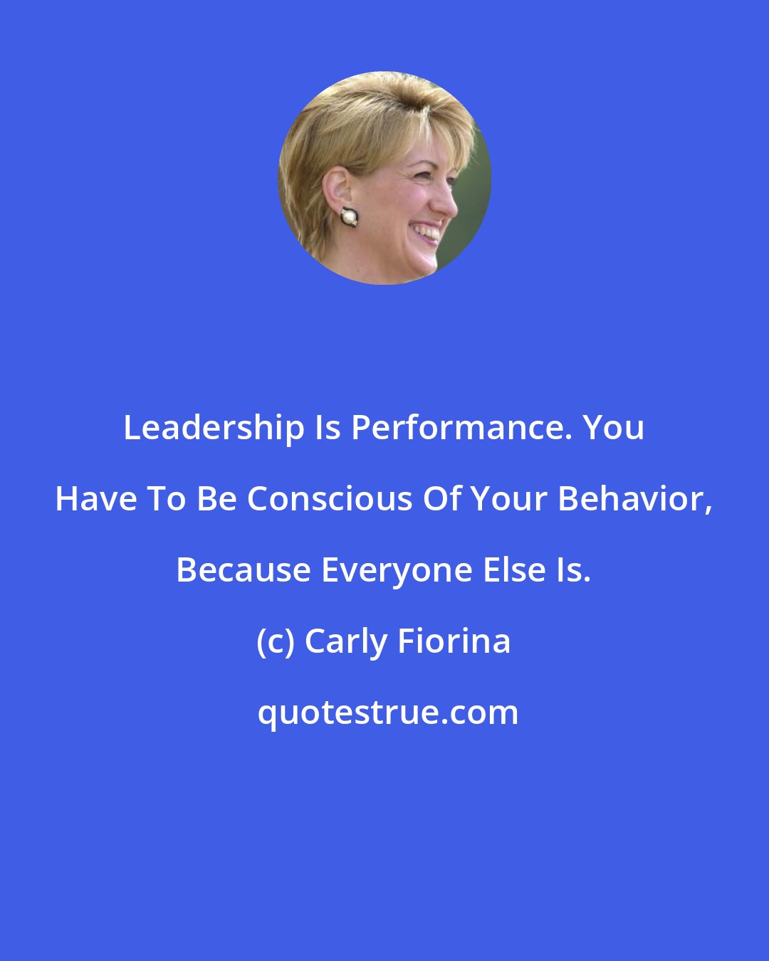 Carly Fiorina: Leadership Is Performance. You Have To Be Conscious Of Your Behavior, Because Everyone Else Is.