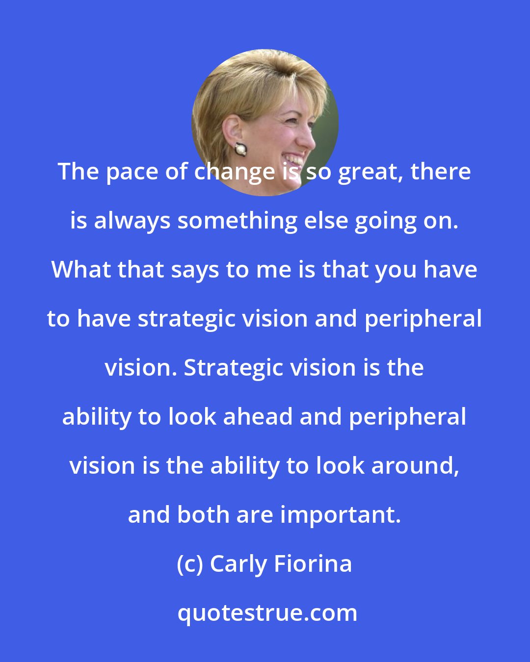 Carly Fiorina: The pace of change is so great, there is always something else going on. What that says to me is that you have to have strategic vision and peripheral vision. Strategic vision is the ability to look ahead and peripheral vision is the ability to look around, and both are important.