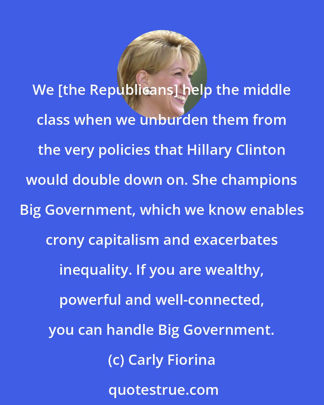 Carly Fiorina: We [the Republicans] help the middle class when we unburden them from the very policies that Hillary Clinton would double down on. She champions Big Government, which we know enables crony capitalism and exacerbates inequality. If you are wealthy, powerful and well-connected, you can handle Big Government.