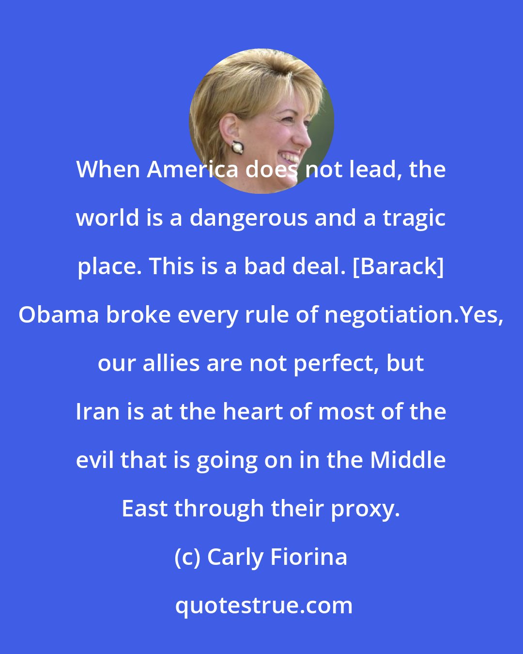 Carly Fiorina: When America does not lead, the world is a dangerous and a tragic place. This is a bad deal. [Barack] Obama broke every rule of negotiation.Yes, our allies are not perfect, but Iran is at the heart of most of the evil that is going on in the Middle East through their proxy.