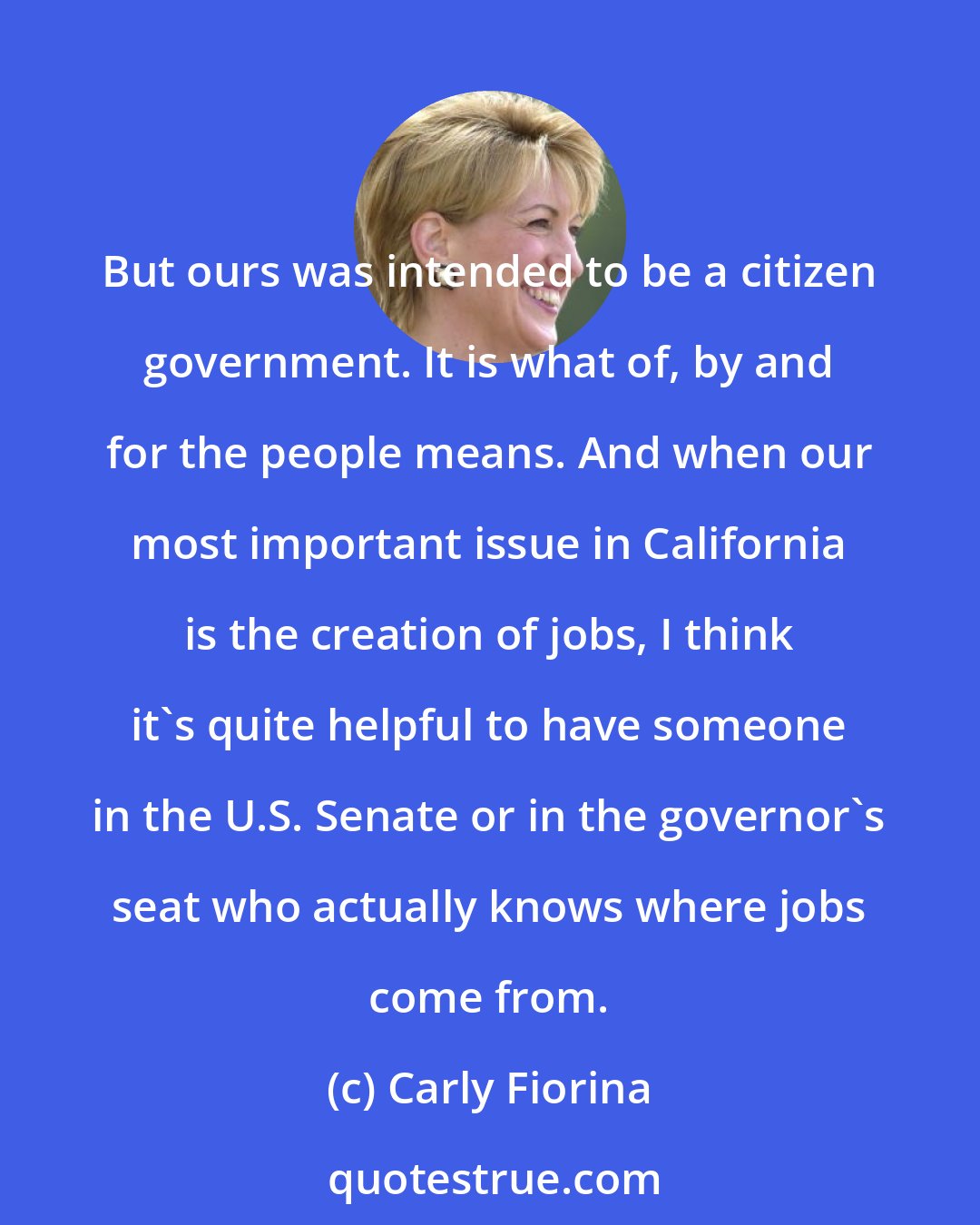 Carly Fiorina: But ours was intended to be a citizen government. It is what of, by and for the people means. And when our most important issue in California is the creation of jobs, I think it's quite helpful to have someone in the U.S. Senate or in the governor's seat who actually knows where jobs come from.