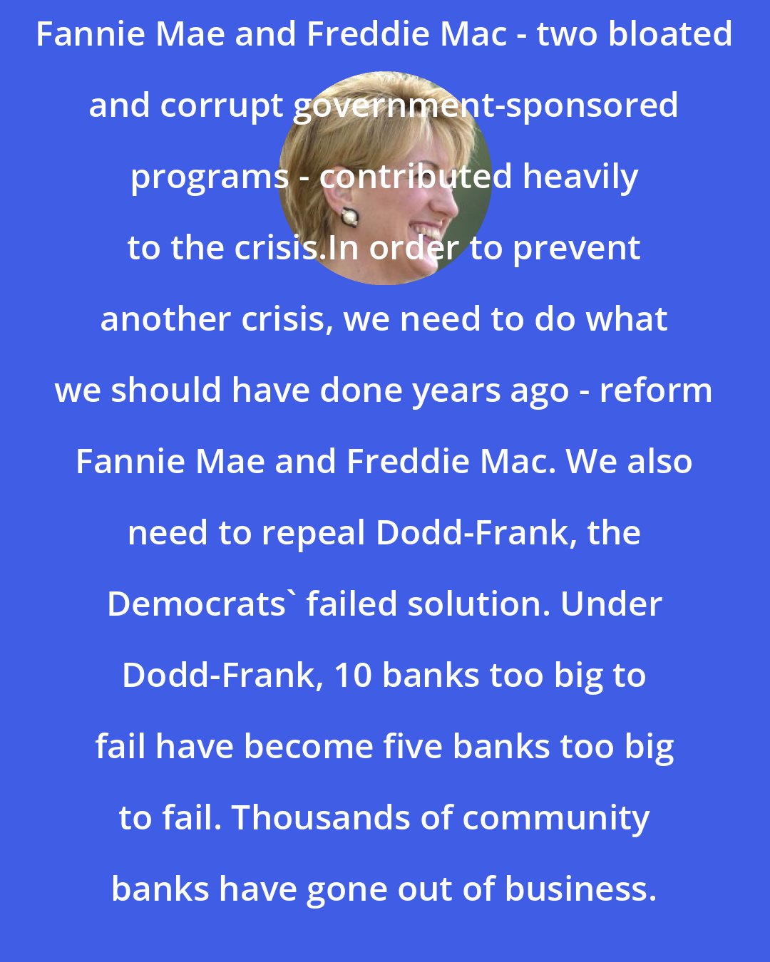 Carly Fiorina: Fannie Mae and Freddie Mac - two bloated and corrupt government-sponsored programs - contributed heavily to the crisis.In order to prevent another crisis, we need to do what we should have done years ago - reform Fannie Mae and Freddie Mac. We also need to repeal Dodd-Frank, the Democrats' failed solution. Under Dodd-Frank, 10 banks too big to fail have become five banks too big to fail. Thousands of community banks have gone out of business.