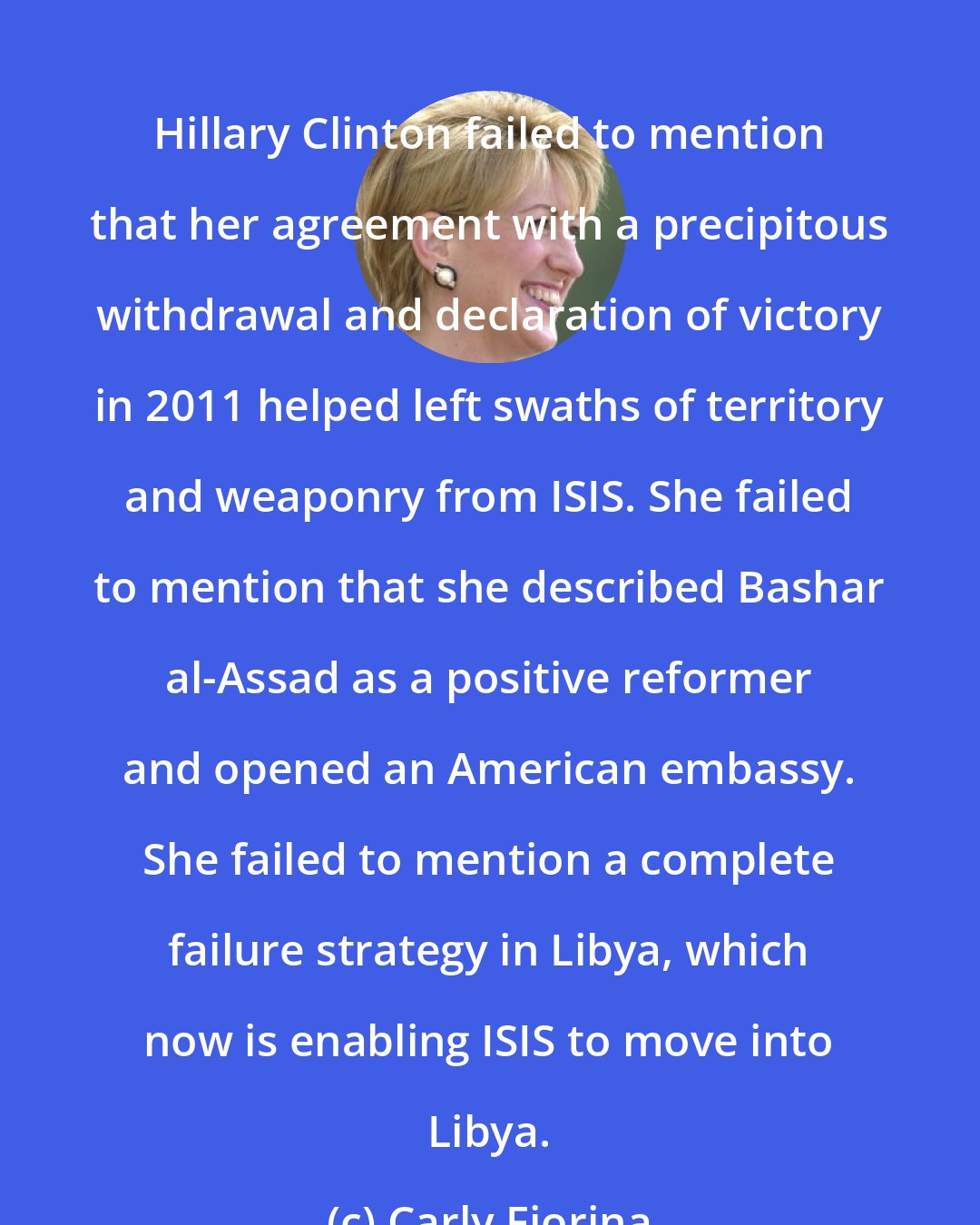 Carly Fiorina: Hillary Clinton failed to mention that her agreement with a precipitous withdrawal and declaration of victory in 2011 helped left swaths of territory and weaponry from ISIS. She failed to mention that she described Bashar al-Assad as a positive reformer and opened an American embassy. She failed to mention a complete failure strategy in Libya, which now is enabling ISIS to move into Libya.