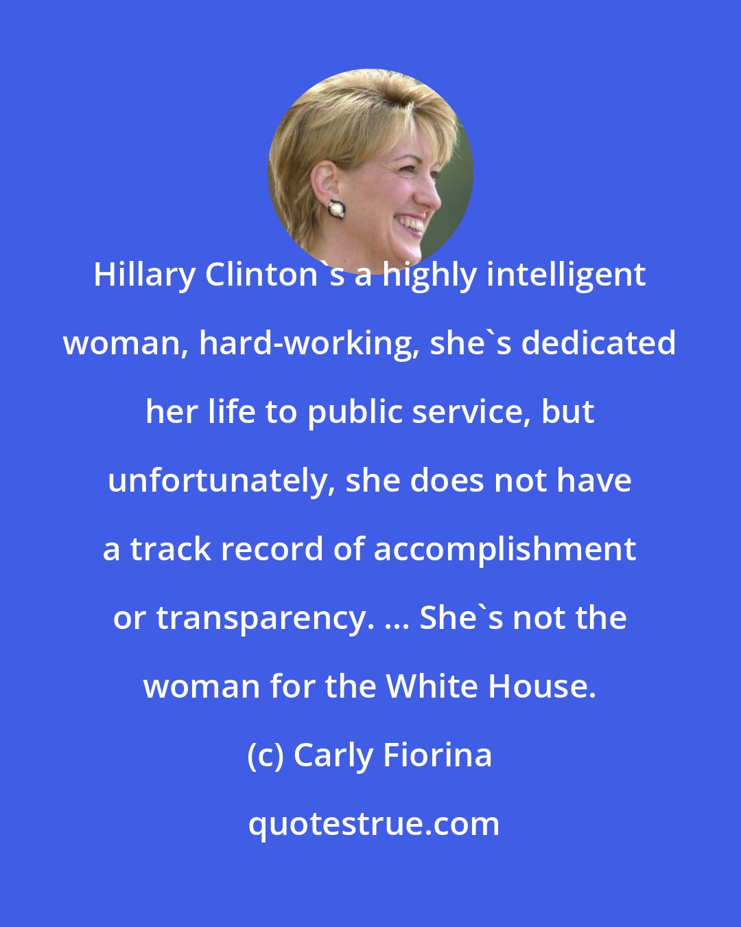 Carly Fiorina: Hillary Clinton's a highly intelligent woman, hard-working, she's dedicated her life to public service, but unfortunately, she does not have a track record of accomplishment or transparency. ... She's not the woman for the White House.