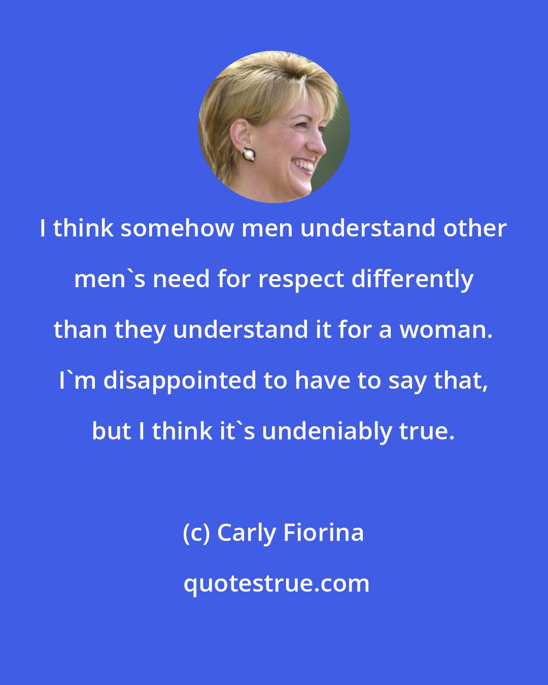 Carly Fiorina: I think somehow men understand other men's need for respect differently than they understand it for a woman. I'm disappointed to have to say that, but I think it's undeniably true.