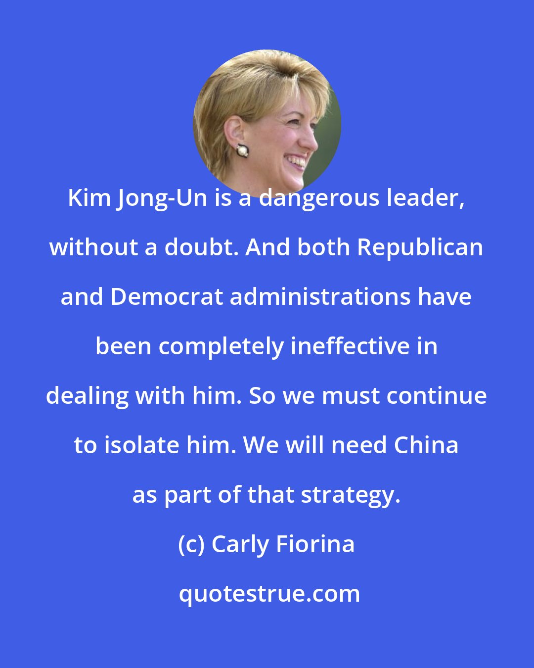 Carly Fiorina: Kim Jong-Un is a dangerous leader, without a doubt. And both Republican and Democrat administrations have been completely ineffective in dealing with him. So we must continue to isolate him. We will need China as part of that strategy.