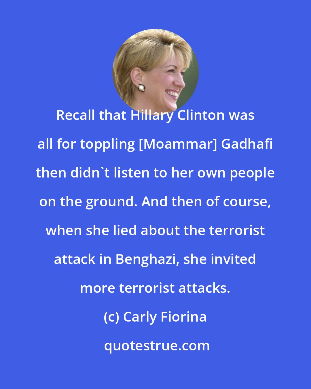 Carly Fiorina: Recall that Hillary Clinton was all for toppling [Moammar] Gadhafi then didn't listen to her own people on the ground. And then of course, when she lied about the terrorist attack in Benghazi, she invited more terrorist attacks.