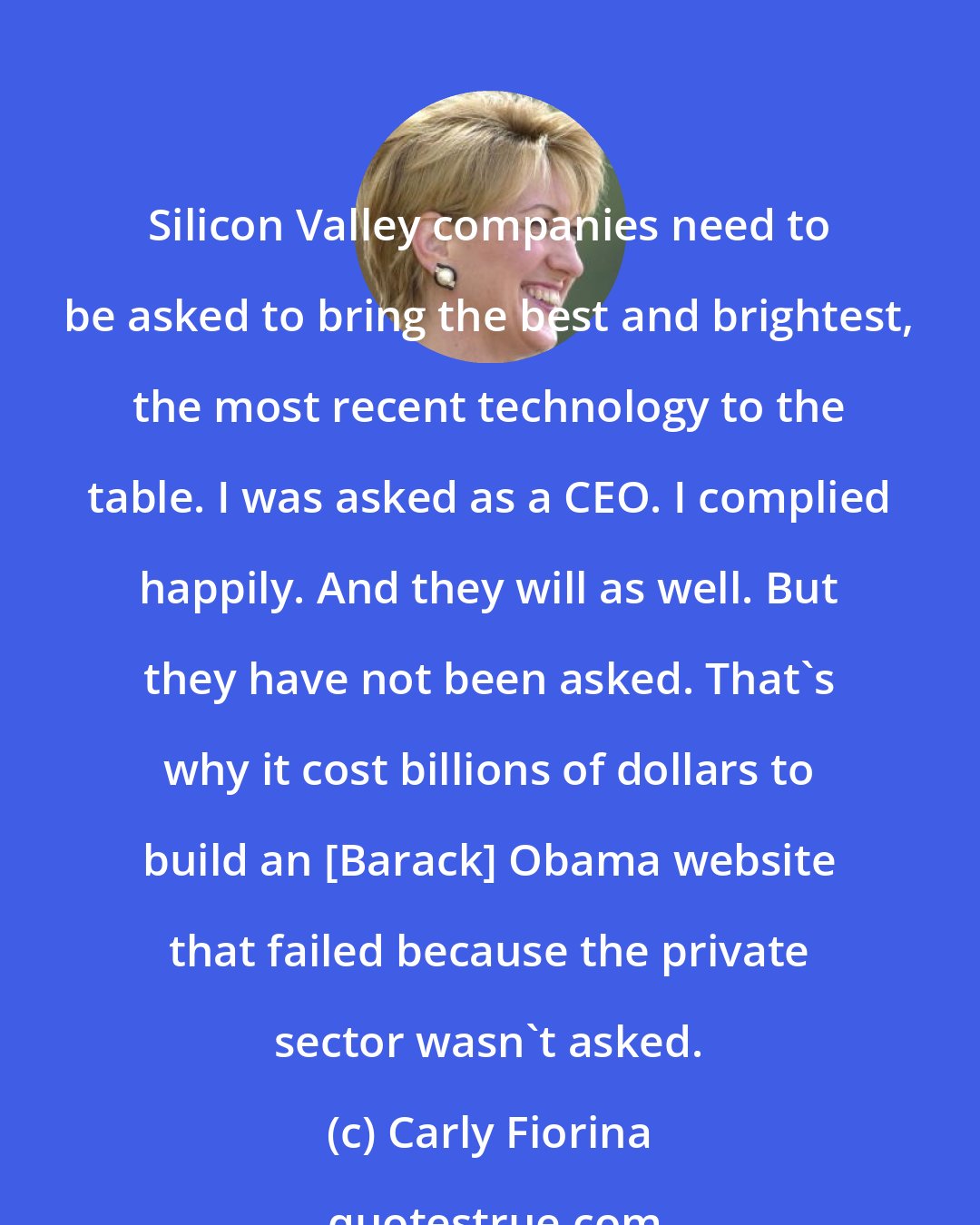 Carly Fiorina: Silicon Valley companies need to be asked to bring the best and brightest, the most recent technology to the table. I was asked as a CEO. I complied happily. And they will as well. But they have not been asked. That's why it cost billions of dollars to build an [Barack] Obama website that failed because the private sector wasn't asked.