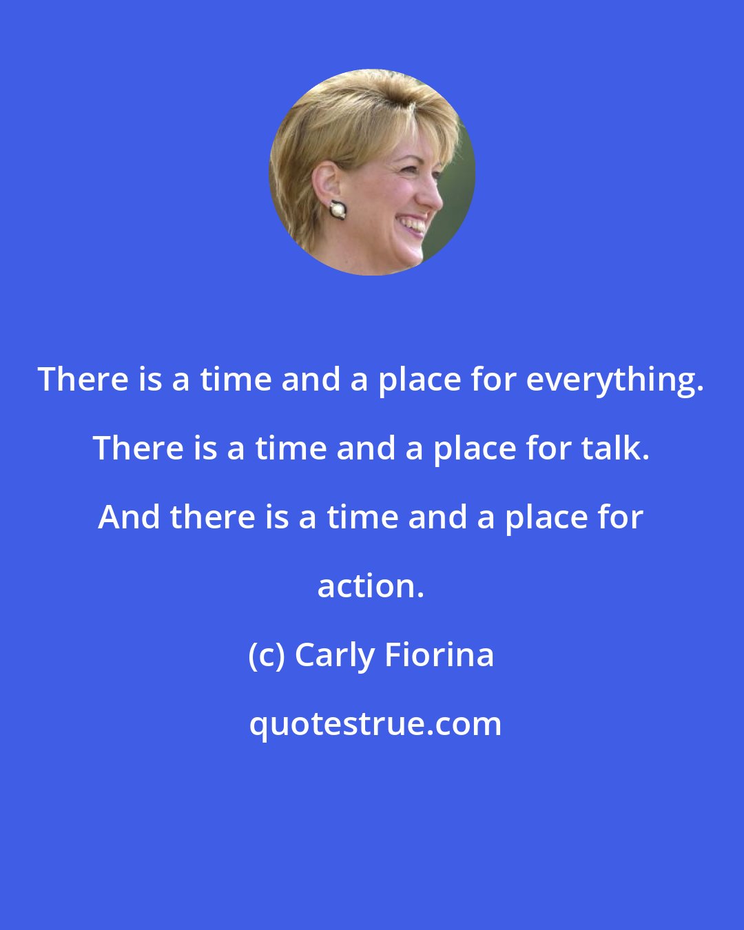 Carly Fiorina: There is a time and a place for everything. There is a time and a place for talk. And there is a time and a place for action.