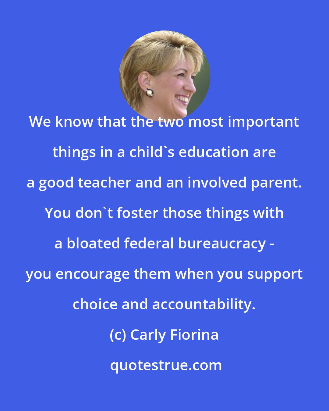 Carly Fiorina: We know that the two most important things in a child's education are a good teacher and an involved parent. You don't foster those things with a bloated federal bureaucracy - you encourage them when you support choice and accountability.