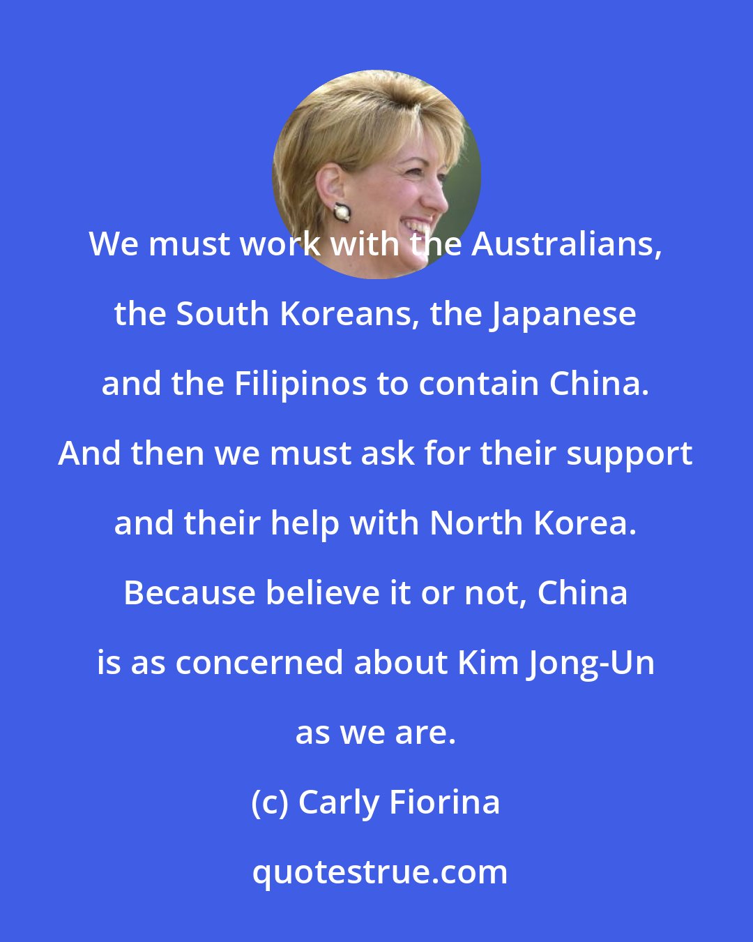 Carly Fiorina: We must work with the Australians, the South Koreans, the Japanese and the Filipinos to contain China. And then we must ask for their support and their help with North Korea. Because believe it or not, China is as concerned about Kim Jong-Un as we are.