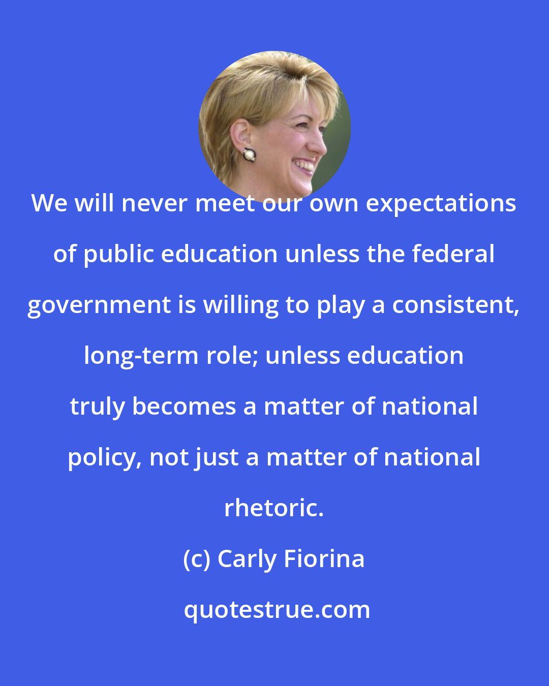 Carly Fiorina: We will never meet our own expectations of public education unless the federal government is willing to play a consistent, long-term role; unless education truly becomes a matter of national policy, not just a matter of national rhetoric.